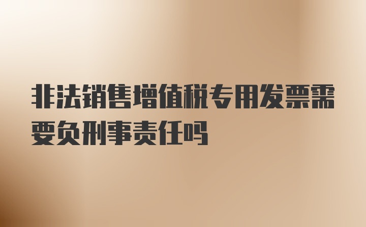 非法销售增值税专用发票需要负刑事责任吗