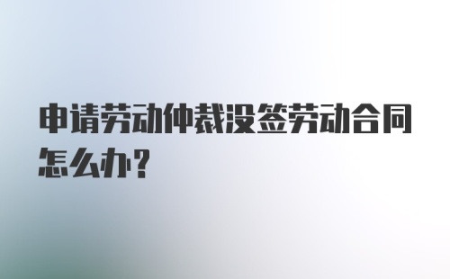 申请劳动仲裁没签劳动合同怎么办？