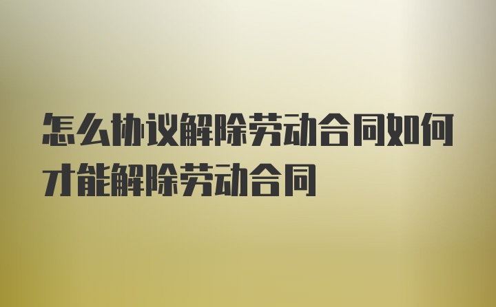 怎么协议解除劳动合同如何才能解除劳动合同