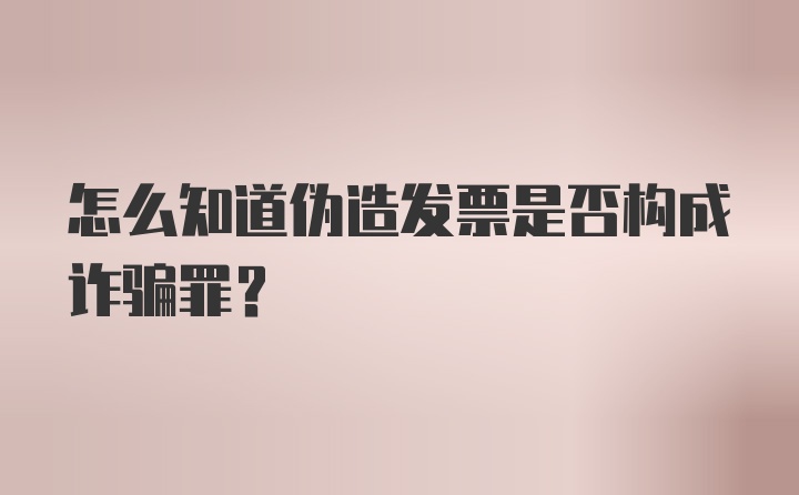 怎么知道伪造发票是否构成诈骗罪？