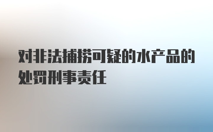 对非法捕捞可疑的水产品的处罚刑事责任