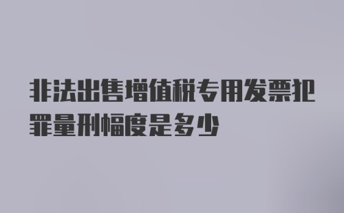 非法出售增值税专用发票犯罪量刑幅度是多少