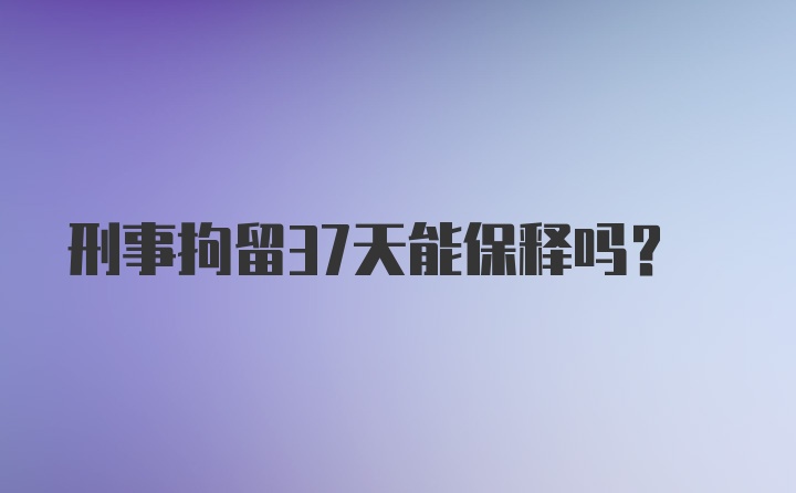 刑事拘留37天能保释吗？