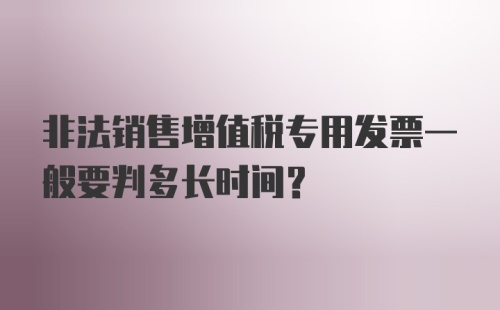 非法销售增值税专用发票一般要判多长时间？