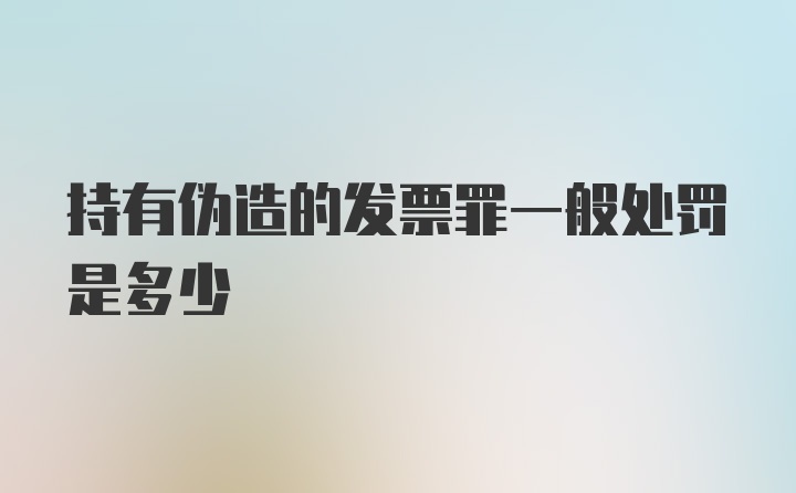 持有伪造的发票罪一般处罚是多少