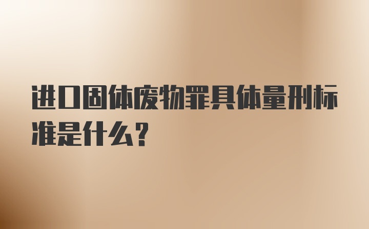 进口固体废物罪具体量刑标准是什么？