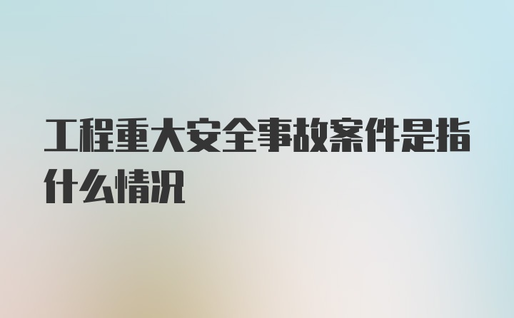 工程重大安全事故案件是指什么情况