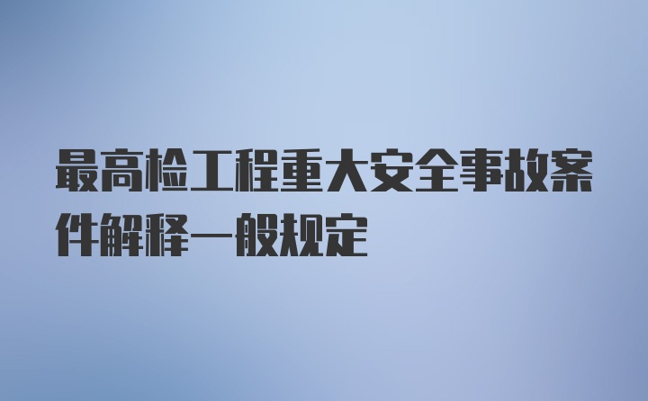 最高检工程重大安全事故案件解释一般规定