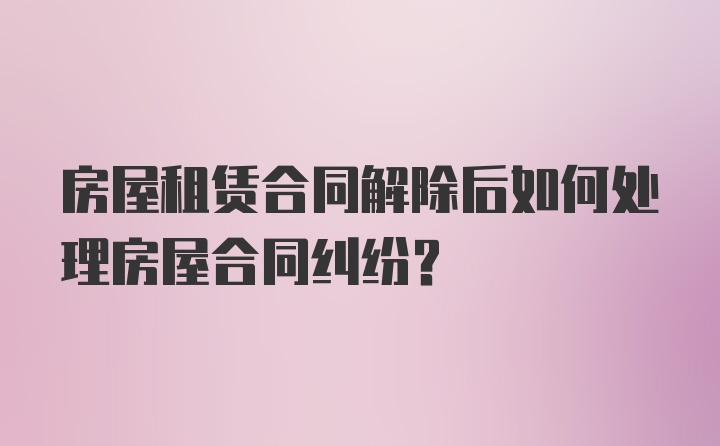 房屋租赁合同解除后如何处理房屋合同纠纷？