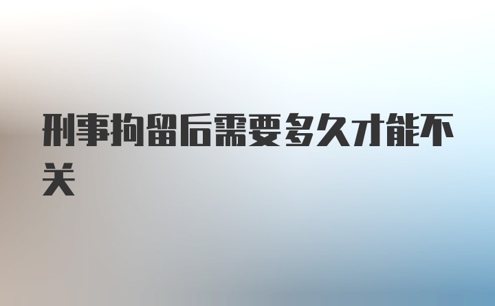 刑事拘留后需要多久才能不关