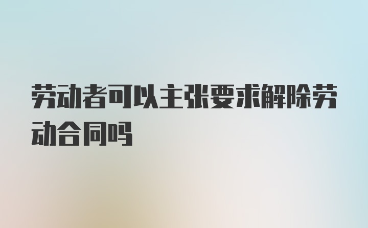 劳动者可以主张要求解除劳动合同吗