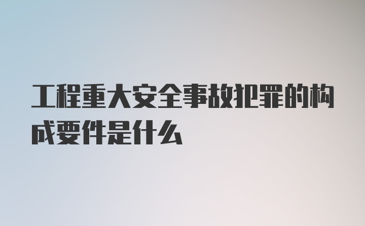 工程重大安全事故犯罪的构成要件是什么