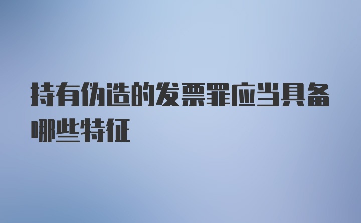 持有伪造的发票罪应当具备哪些特征