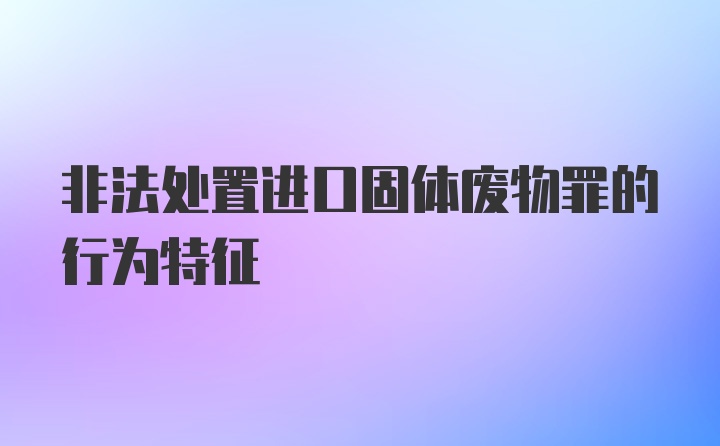 非法处置进口固体废物罪的行为特征