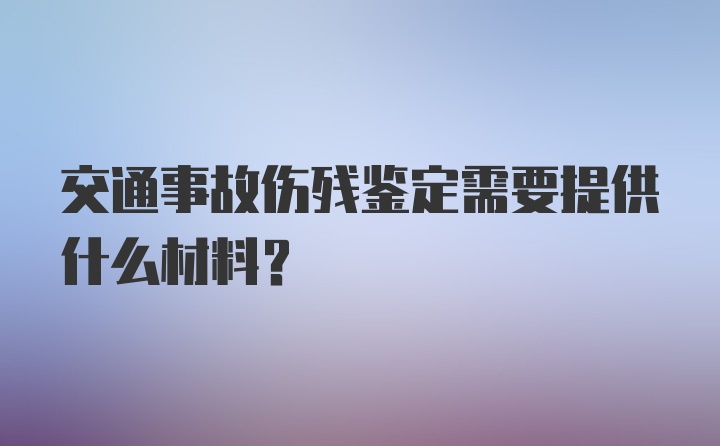 交通事故伤残鉴定需要提供什么材料？