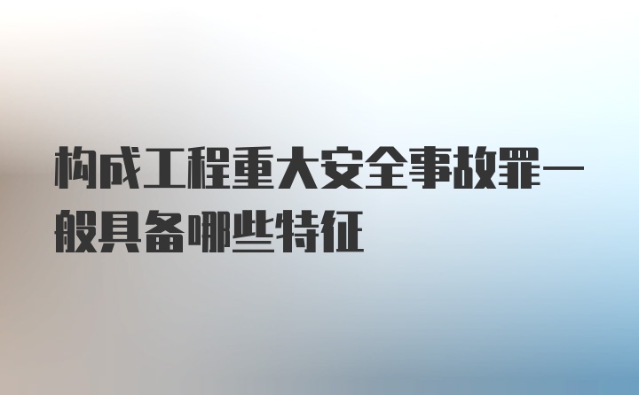 构成工程重大安全事故罪一般具备哪些特征