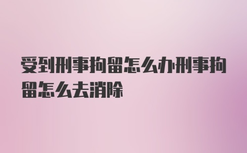 受到刑事拘留怎么办刑事拘留怎么去消除