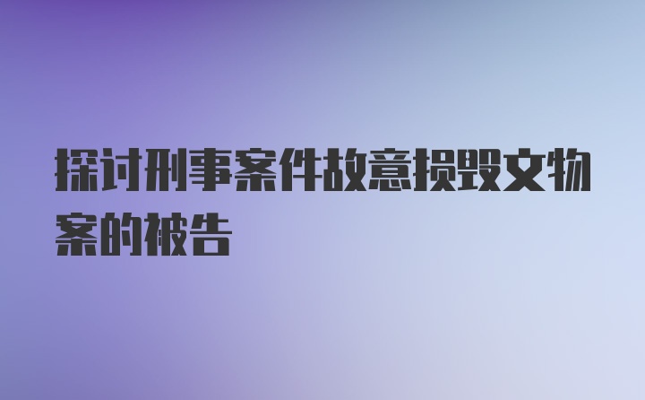 探讨刑事案件故意损毁文物案的被告