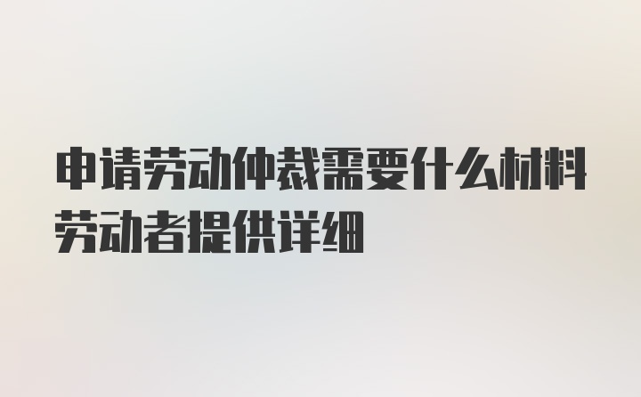 申请劳动仲裁需要什么材料劳动者提供详细