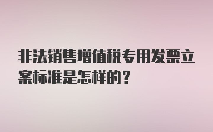 非法销售增值税专用发票立案标准是怎样的?