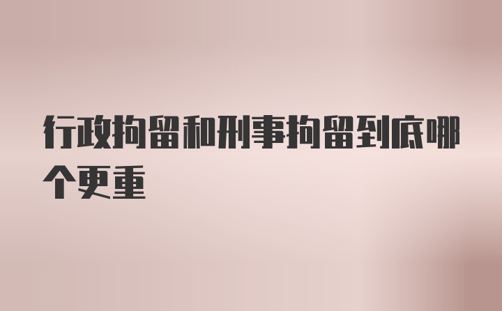 行政拘留和刑事拘留到底哪个更重