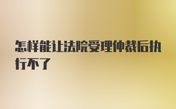 怎样能让法院受理仲裁后执行不了