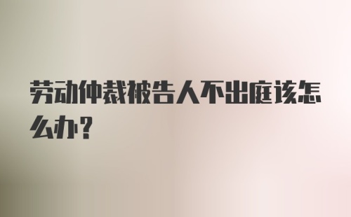 劳动仲裁被告人不出庭该怎么办？