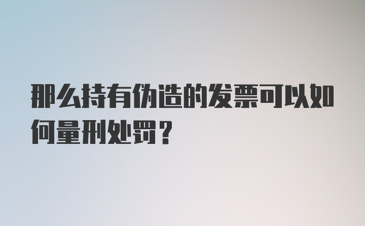 那么持有伪造的发票可以如何量刑处罚？