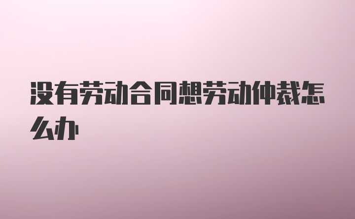 没有劳动合同想劳动仲裁怎么办