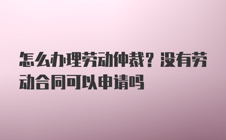 怎么办理劳动仲裁？没有劳动合同可以申请吗