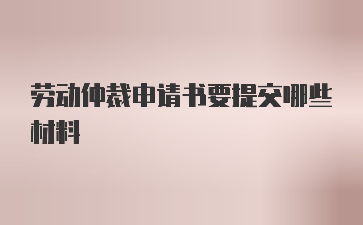 劳动仲裁申请书要提交哪些材料