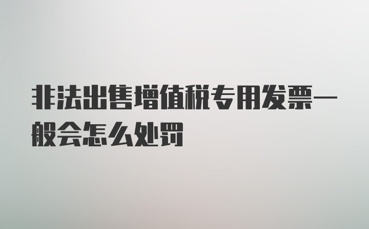 非法出售增值税专用发票一般会怎么处罚