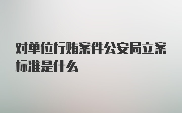 对单位行贿案件公安局立案标准是什么