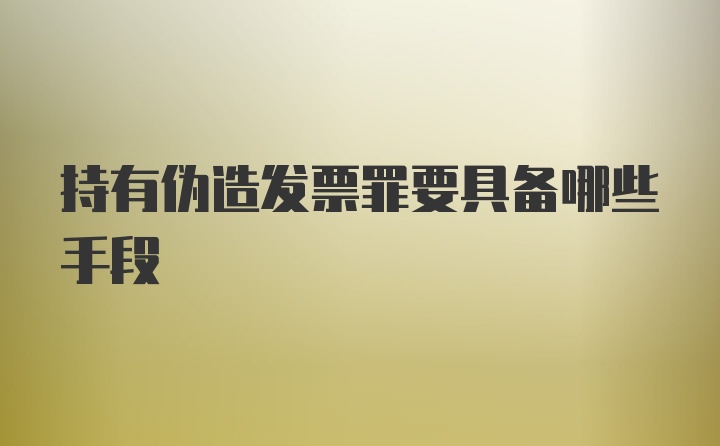 持有伪造发票罪要具备哪些手段