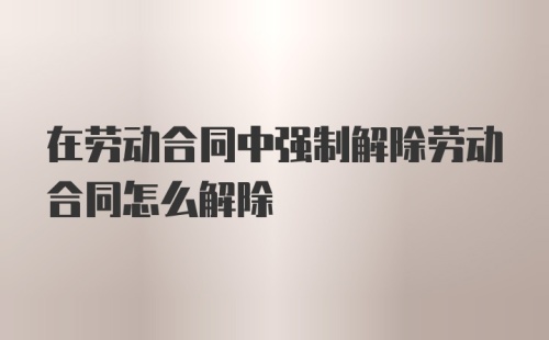 在劳动合同中强制解除劳动合同怎么解除