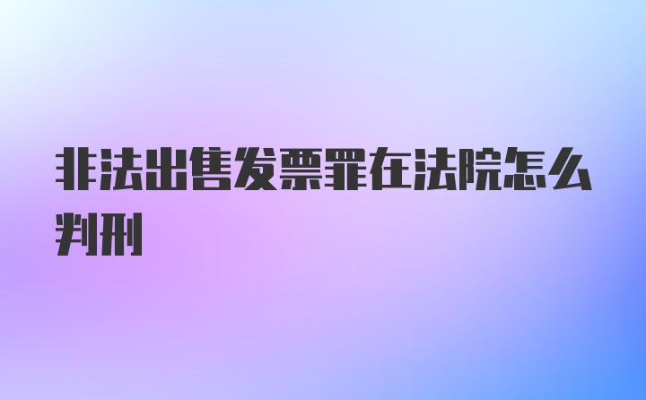 非法出售发票罪在法院怎么判刑