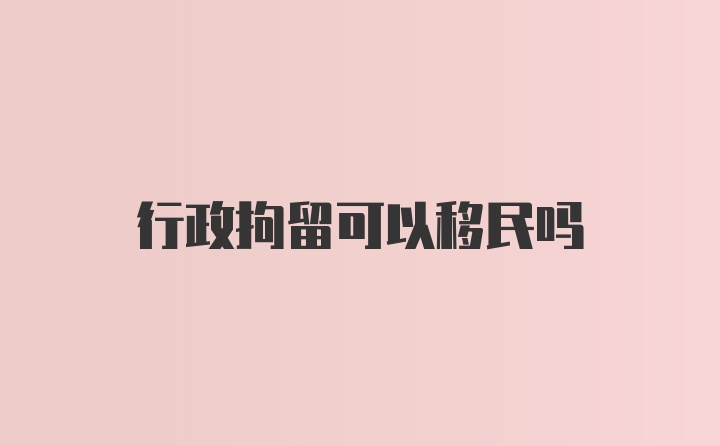 行政拘留可以移民吗