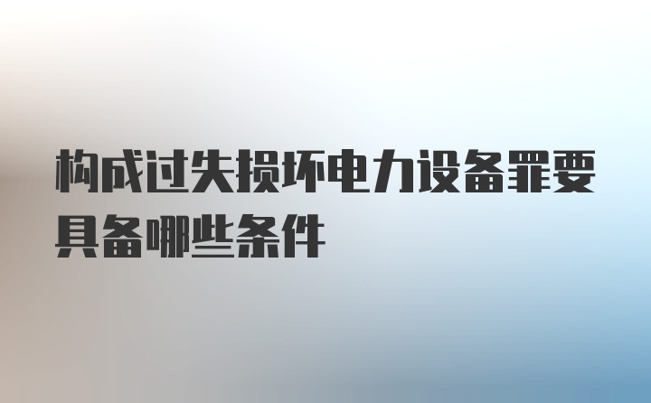 构成过失损坏电力设备罪要具备哪些条件