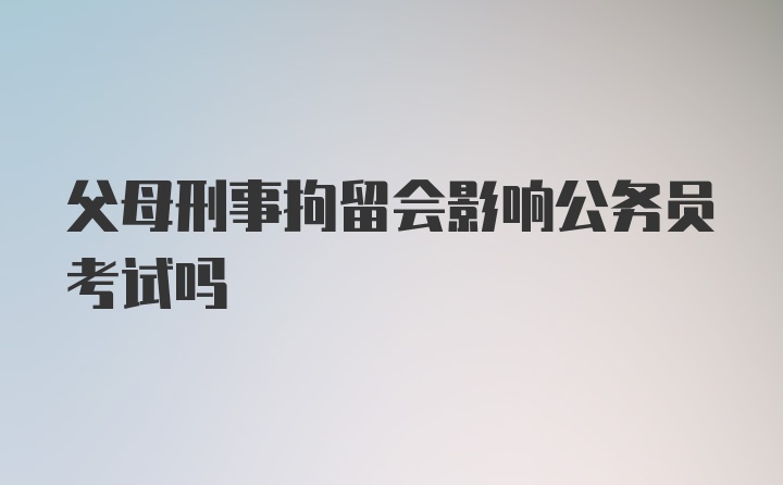 父母刑事拘留会影响公务员考试吗