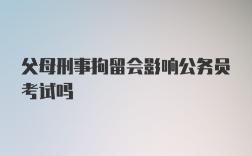 父母刑事拘留会影响公务员考试吗