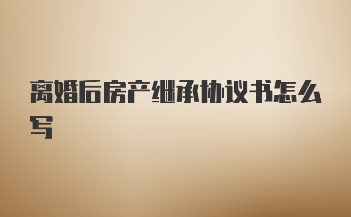 离婚后房产继承协议书怎么写