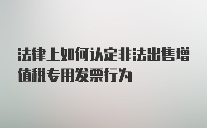 法律上如何认定非法出售增值税专用发票行为