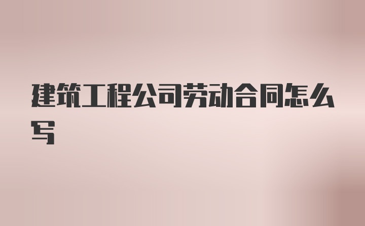 建筑工程公司劳动合同怎么写