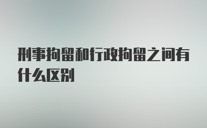 刑事拘留和行政拘留之间有什么区别