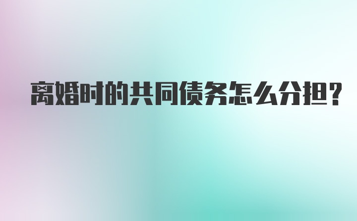 离婚时的共同债务怎么分担?