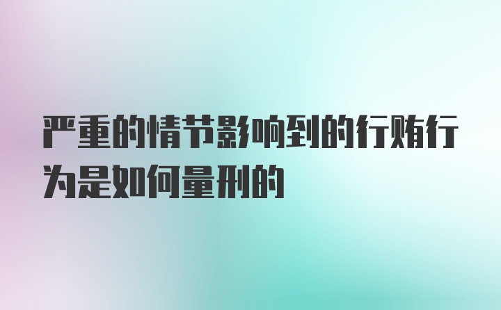 严重的情节影响到的行贿行为是如何量刑的