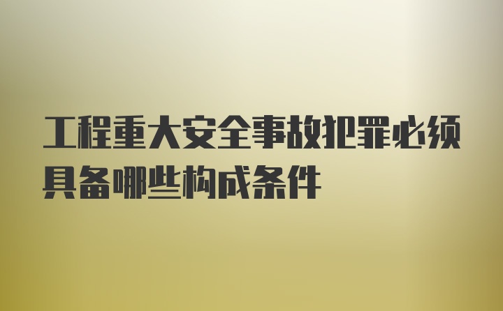 工程重大安全事故犯罪必须具备哪些构成条件