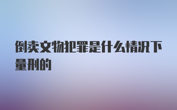 倒卖文物犯罪是什么情况下量刑的