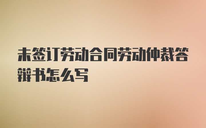 未签订劳动合同劳动仲裁答辩书怎么写