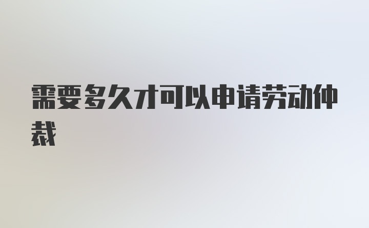 需要多久才可以申请劳动仲裁